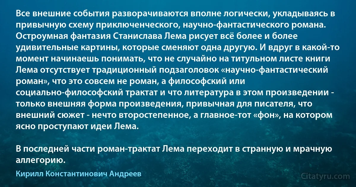 Все внешние события разворачиваются вполне логически, укладываясь в привычную схему приключенческого, научно-фантастического романа. Остроумная фантазия Станислава Лема рисует всё более и более удивительные картины, которые сменяют одна другую. И вдруг в какой-то момент начинаешь понимать, что не случайно на титульном листе книги Лема отсутствует традиционный подзаголовок «научно-фантастический роман», что это совсем не роман, а философский или социально-философский трактат и что литература в этом произведении - только внешняя форма произведения, привычная для писателя, что внешний сюжет - нечто второстепенное, а главное-тот «фон», на котором ясно проступают идеи Лема.

В последней части роман-трактат Лема переходит в странную и мрачную аллегорию. (Кирилл Константинович Андреев)