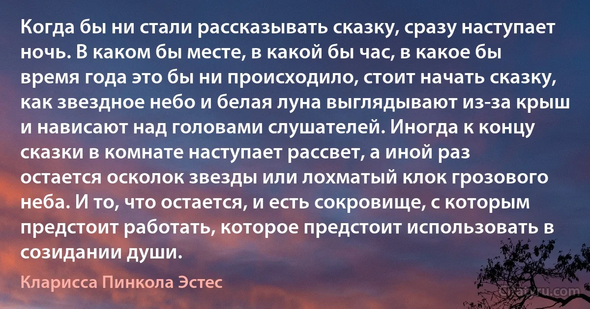 Когда бы ни стали рассказывать сказку, сразу наступает ночь. В каком бы месте, в какой бы час, в какое бы время года это бы ни происходило, стоит начать сказку, как звездное небо и белая луна выглядывают из-за крыш и нависают над головами слушателей. Иногда к концу сказки в комнате наступает рассвет, а иной раз остается осколок звезды или лохматый клок грозового неба. И то, что остается, и есть сокровище, с которым предстоит работать, которое предстоит использовать в созидании души. (Кларисса Пинкола Эстес)