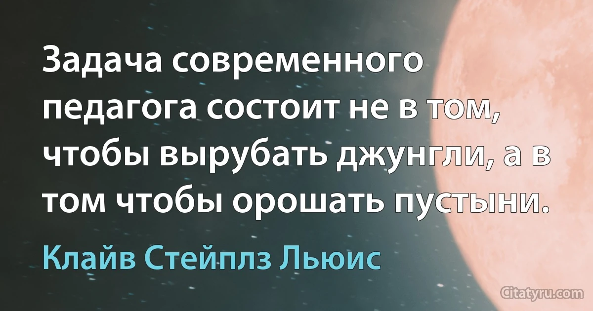 Задача современного педагога состоит не в том, чтобы вырубать джунгли, а в том чтобы орошать пустыни. (Клайв Стейплз Льюис)