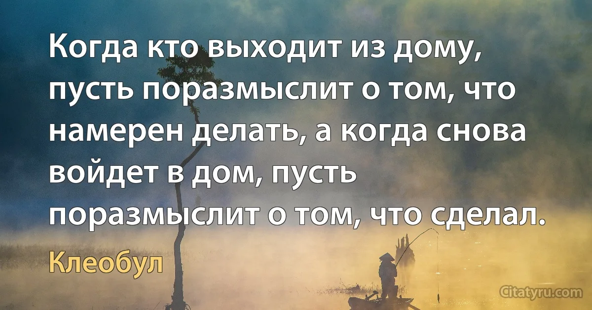 Когда кто выходит из дому, пусть поразмыслит о том, что намерен делать, а когда снова войдет в дом, пусть поразмыслит о том, что сделал. (Клеобул)