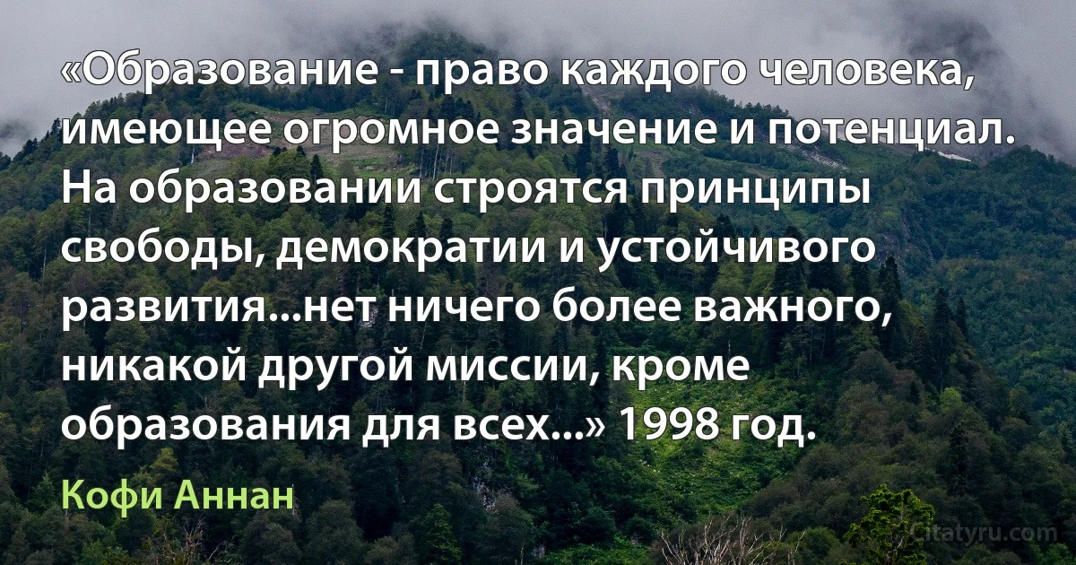 «Образование - право каждого человека, имеющее огромное значение и потенциал. На образовании строятся принципы свободы, демократии и устойчивого развития...нет ничего более важного, никакой другой миссии, кроме образования для всех...» 1998 год. (Кофи Аннан)