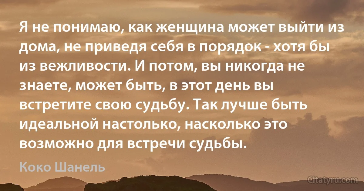 Я не понимаю, как женщина может выйти из дома, не приведя себя в порядок - хотя бы из вежливости. И потом, вы никогда не знаете, может быть, в этот день вы встретите свою судьбу. Так лучше быть идеальной настолько, насколько это возможно для встречи судьбы. (Коко Шанель)