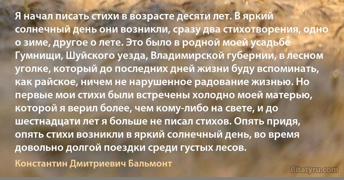 Я начал писать стихи в возрасте десяти лет. В яркий солнечный день они возникли, сразу два стихотворения, одно о зиме, другое о лете. Это было в родной моей усадьбе Гумнищи, Шуйского уезда, Владимирской губернии, в лесном уголке, который до последних дней жизни буду вспоминать, как райское, ничем не нарушенное радование жизнью. Но первые мои стихи были встречены холодно моей матерью, которой я верил более, чем кому-либо на свете, и до шестнадцати лет я больше не писал стихов. Опять придя, опять стихи возникли в яркий солнечный день, во время довольно долгой поездки среди густых лесов. (Константин Дмитриевич Бальмонт)