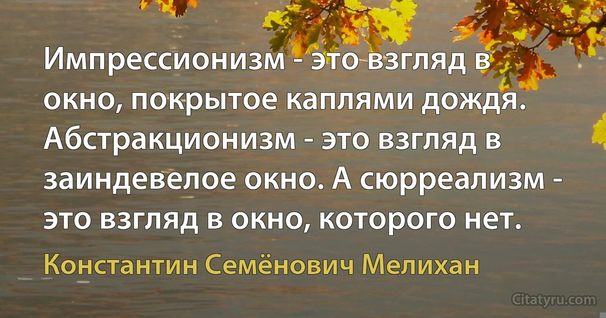 Импрессионизм - это взгляд в окно, покрытое каплями дождя. Абстракционизм - это взгляд в заиндевелое окно. А сюрреализм - это взгляд в окно, которого нет. (Константин Семёнович Мелихан)