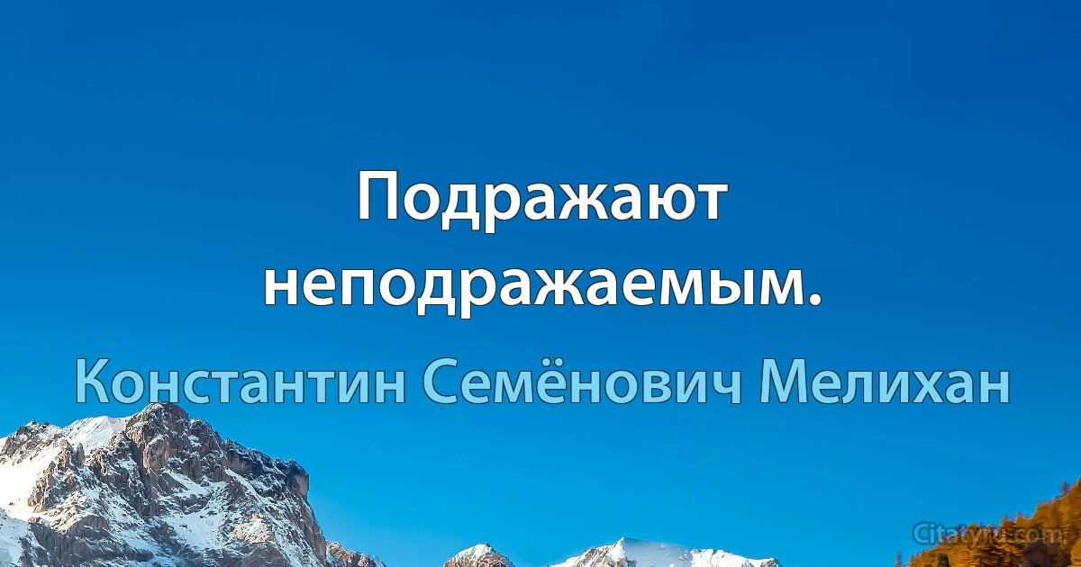 Подражают неподражаемым. (Константин Семёнович Мелихан)