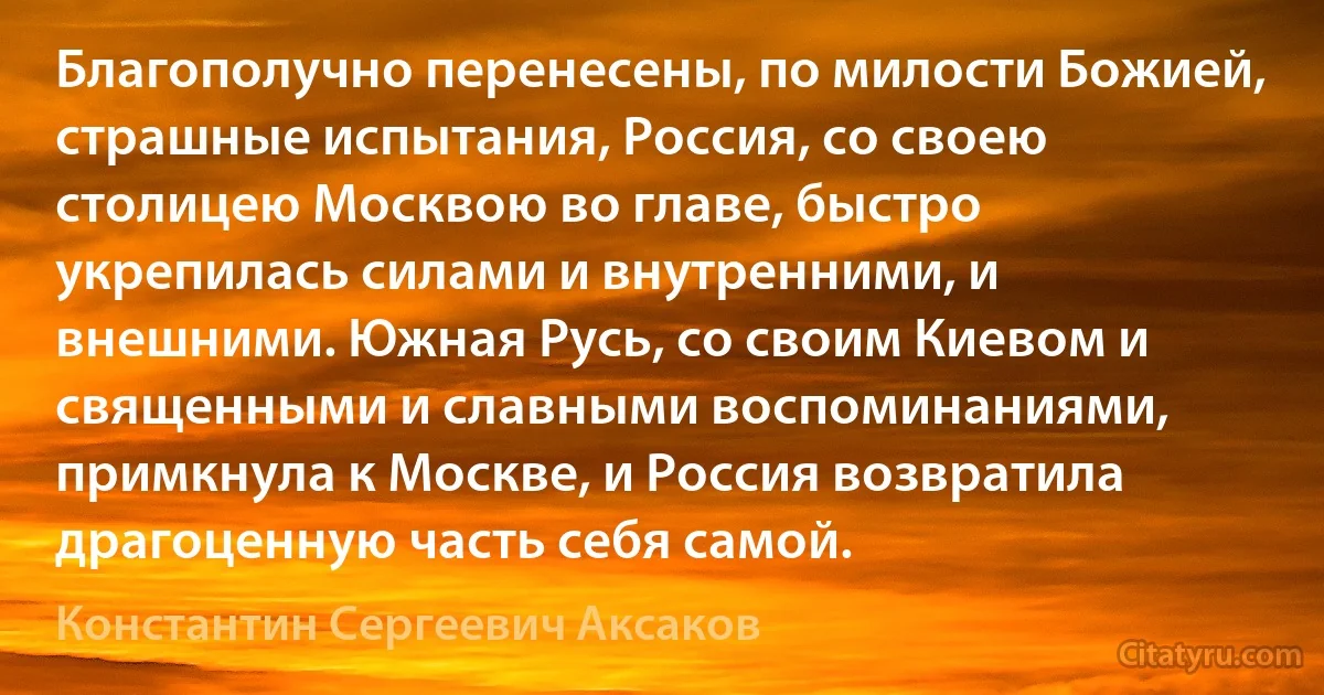 Благополучно перенесены, по милости Божией, страшные испытания, Россия, со своею столицею Москвою во главе, быстро укрепилась силами и внутренними, и внешними. Южная Русь, со своим Киевом и священными и славными воспоминаниями, примкнула к Москве, и Россия возвратила драгоценную часть себя самой. (Константин Сергеевич Аксаков)