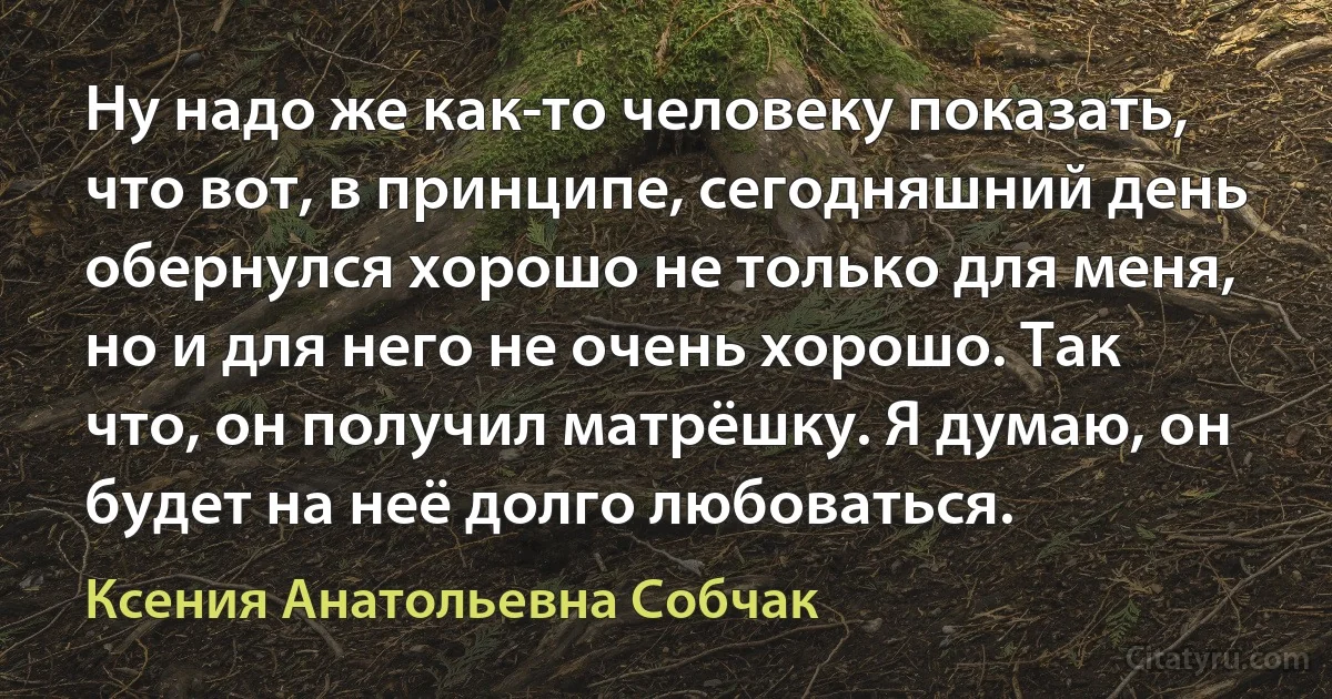 Ну надо же как-то человеку показать, что вот, в принципе, сегодняшний день обернулся хорошо не только для меня, но и для него не очень хорошо. Так что, он получил матрёшку. Я думаю, он будет на неё долго любоваться. (Ксения Анатольевна Собчак)