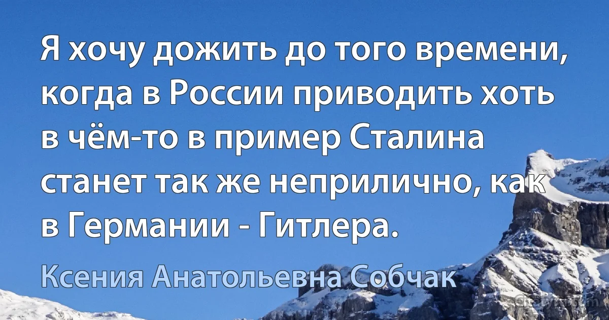 Я хочу дожить до того времени, когда в России приводить хоть в чём-то в пример Сталина станет так же неприлично, как в Германии - Гитлера. (Ксения Анатольевна Собчак)