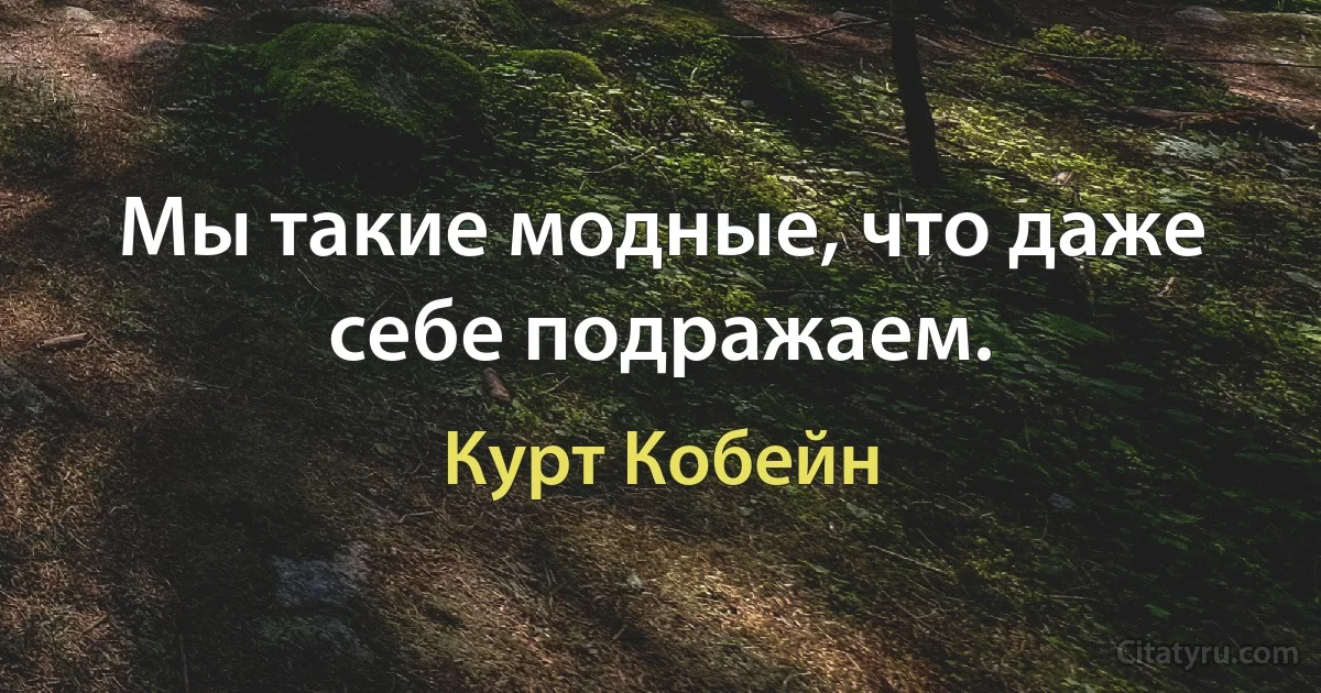 Мы такие модные, что даже себе подражаем. (Курт Кобейн)