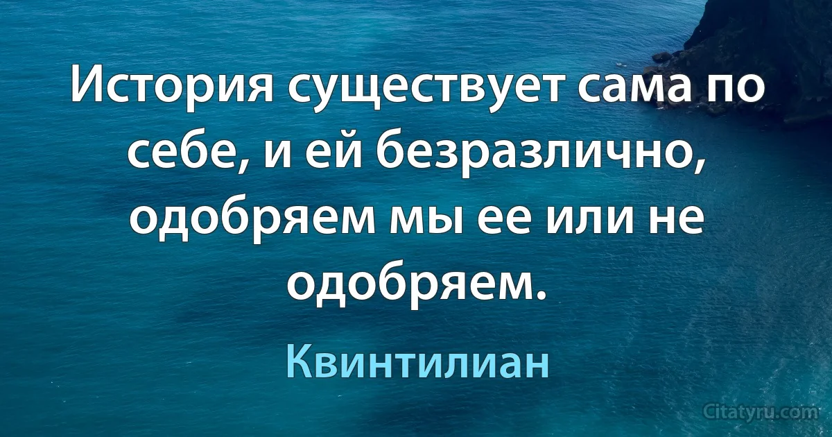 История существует сама по себе, и ей безразлично, одобряем мы ее или не одобряем. (Квинтилиан)