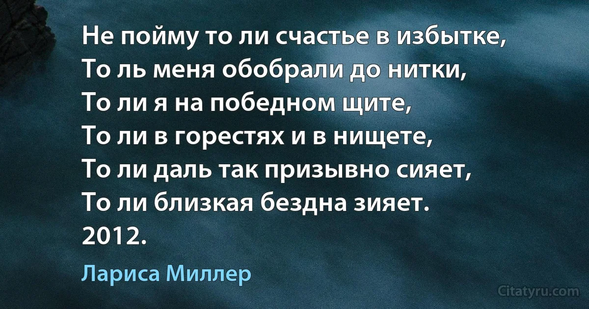 Не пойму то ли счастье в избытке,
То ль меня обобрали до нитки,
То ли я на победном щите,
То ли в горестях и в нищете,
То ли даль так призывно сияет,
То ли близкая бездна зияет.
2012. (Лариса Миллер)