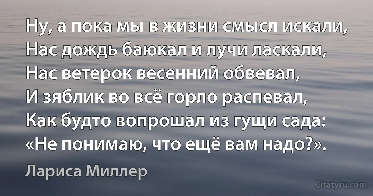 Ну, а пока мы в жизни смысл искали,
Нас дождь баюкал и лучи ласкали,
Нас ветерок весенний обвевал,
И зяблик во всё горло распевал,
Как будто вопрошал из гущи сада:
«Не понимаю, что ещё вам надо?». (Лариса Миллер)