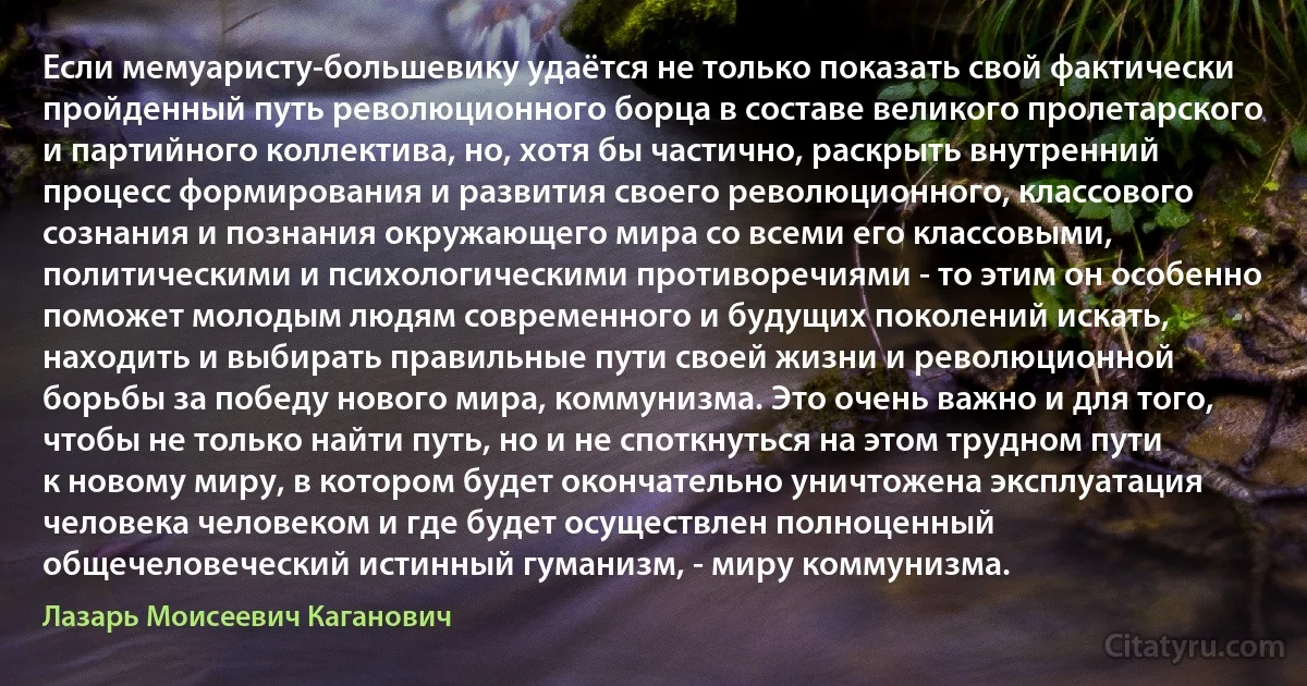 Если мемуаристу-большевику удаётся не только показать свой фактически пройденный путь революционного борца в составе великого пролетарского и партийного коллектива, но, хотя бы частично, раскрыть внутренний процесс формирования и развития своего революционного, классового сознания и познания окружающего мира со всеми его классовыми, политическими и психологическими противоречиями - то этим он особенно поможет молодым людям современного и будущих поколений искать, находить и выбирать правильные пути своей жизни и революционной борьбы за победу нового мира, коммунизма. Это очень важно и для того, чтобы не только найти путь, но и не споткнуться на этом трудном пути к новому миру, в котором будет окончательно уничтожена эксплуатация человека человеком и где будет осуществлен полноценный общечеловеческий истинный гуманизм, - миру коммунизма. (Лазарь Моисеевич Каганович)