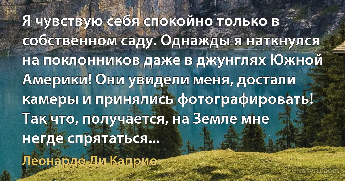 Я чувствую себя спокойно только в собственном саду. Однажды я наткнулся на поклонников даже в джунглях Южной Америки! Они увидели меня, достали камеры и принялись фотографировать! Так что, получается, на Земле мне негде спрятаться... (Леонардо Ди Каприо)