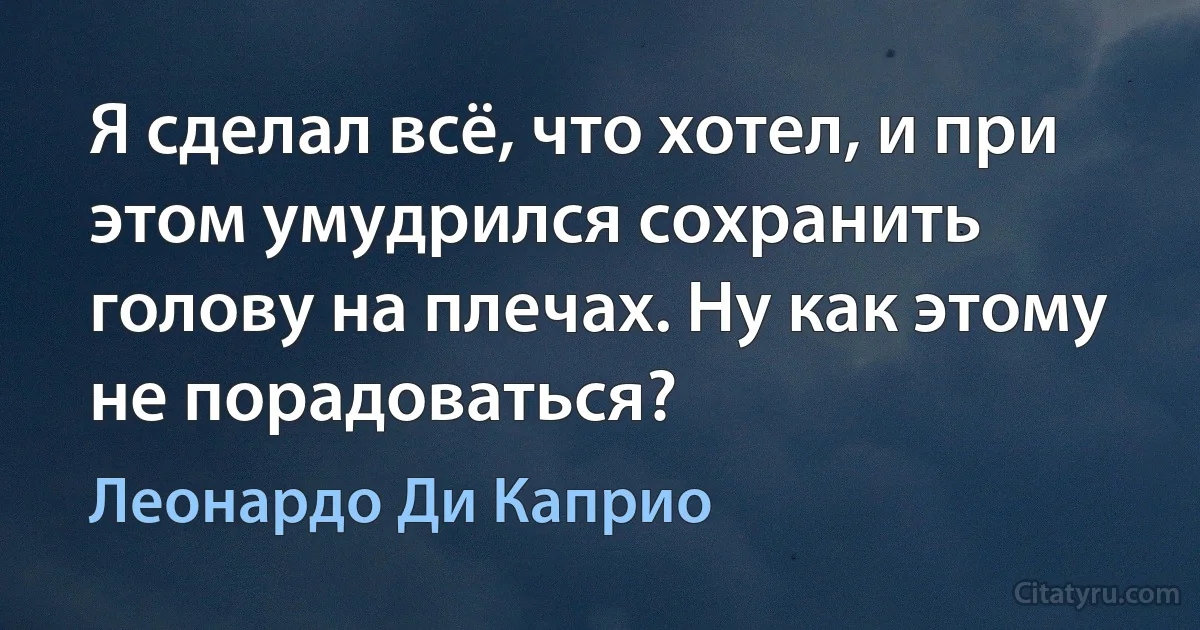 Я сделал всё, что хотел, и при этом умудрился сохранить голову на плечах. Ну как этому не порадоваться? (Леонардо Ди Каприо)