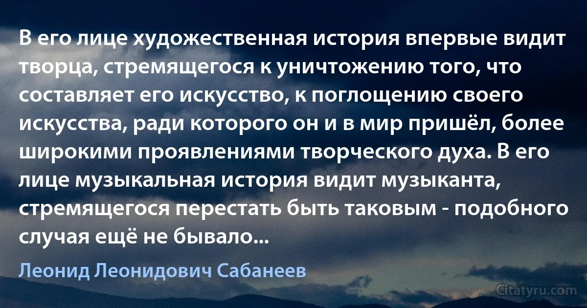 В его лице художественная история впервые видит творца, стремящегося к уничтожению того, что составляет его искусство, к поглощению своего искусства, ради которого он и в мир пришёл, более широкими проявлениями творческого духа. В его лице музыкальная история видит музыканта, стремящегося перестать быть таковым - подобного случая ещё не бывало... (Леонид Леонидович Сабанеев)