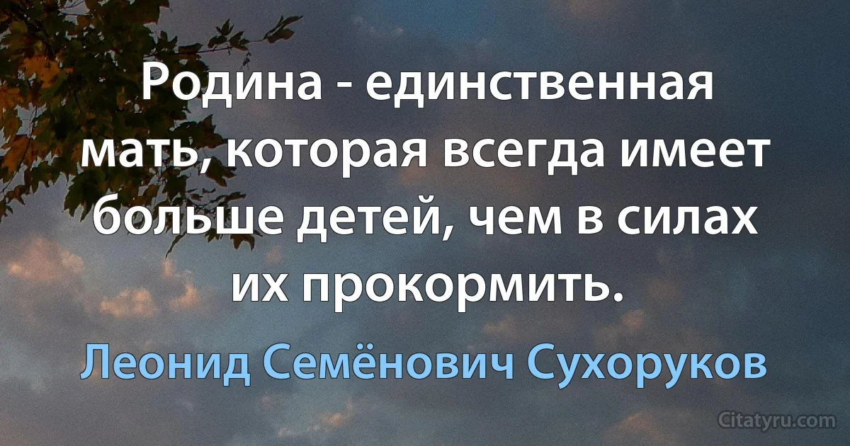 Родина - единственная мать, которая всегда имеет больше детей, чем в силах их прокормить. (Леонид Семёнович Сухоруков)