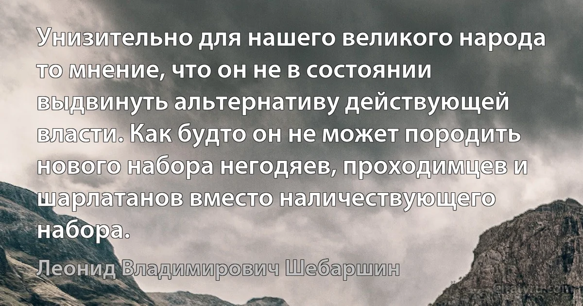 Унизительно для нашего великого народа то мнение, что он не в состоянии выдвинуть альтернативу действующей власти. Как будто он не может породить нового набора негодяев, проходимцев и шарлатанов вместо наличествующего набора. (Леонид Владимирович Шебаршин)