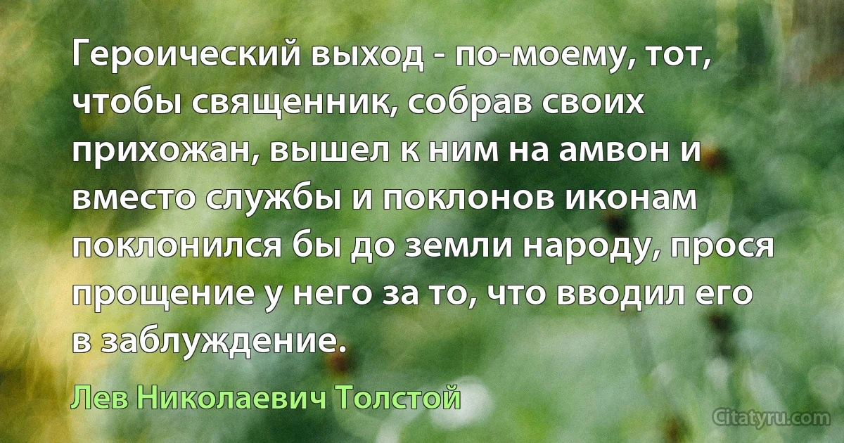 Героический выход - по-моему, тот, чтобы священник, собрав своих прихожан, вышел к ним на амвон и вместо службы и поклонов иконам поклонился бы до земли народу, прося прощение у него за то, что вводил его в заблуждение. (Лев Николаевич Толстой)