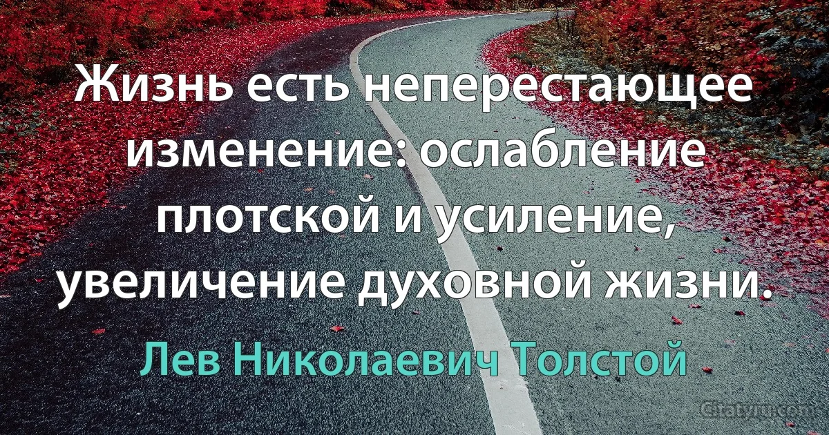 Жизнь есть неперестающее изменение: ослабление плотской и усиление, увеличение духовной жизни. (Лев Николаевич Толстой)