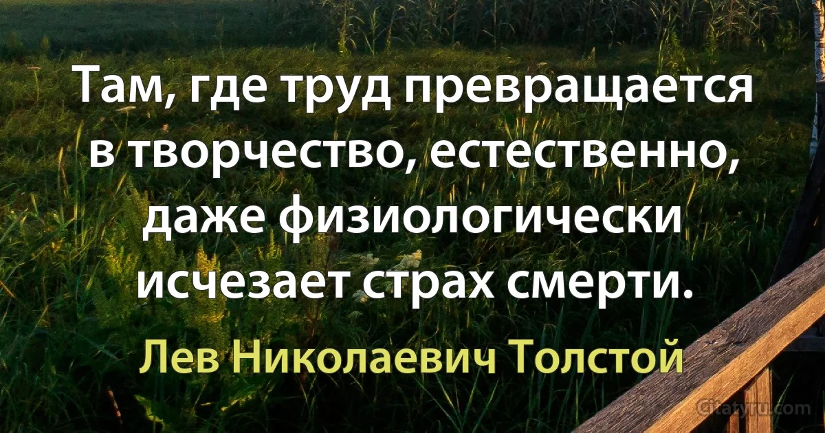 Там, где труд превращается в творчество, естественно, даже физиологически исчезает страх смерти. (Лев Николаевич Толстой)