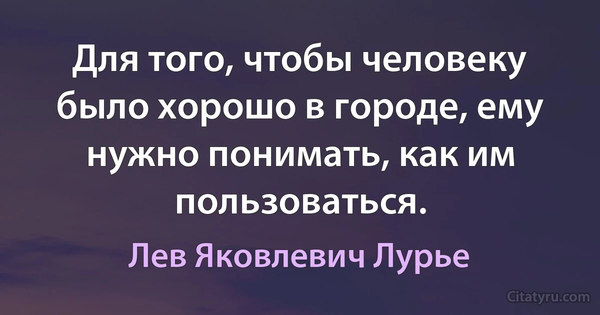 Для того, чтобы человеку было хорошо в городе, ему нужно понимать, как им пользоваться. (Лев Яковлевич Лурье)