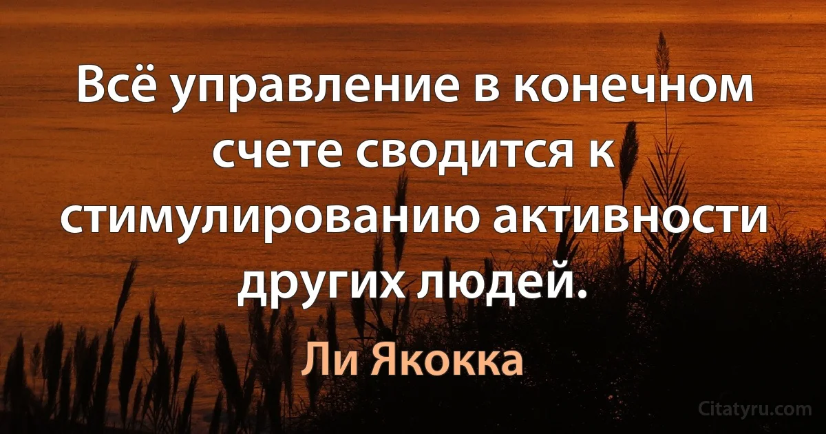 Всё управление в конечном счете сводится к стимулированию активности других людей. (Ли Якокка)