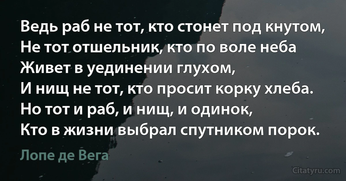 Ведь раб не тот, кто стонет под кнутом,
Не тот отшельник, кто по воле неба
Живет в уединении глухом,
И нищ не тот, кто просит корку хлеба.
Но тот и раб, и нищ, и одинок,
Кто в жизни выбрал спутником порок. (Лопе де Вега)