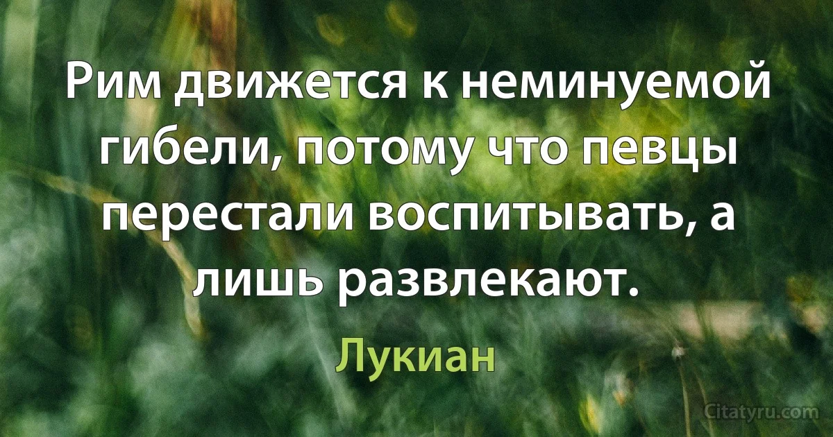 Рим движется к неминуемой гибели, потому что певцы перестали воспитывать, а лишь развлекают. (Лукиан)