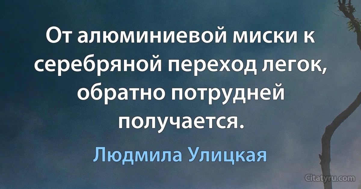 От алюминиевой миски к серебряной переход легок, обратно потрудней получается. (Людмила Улицкая)