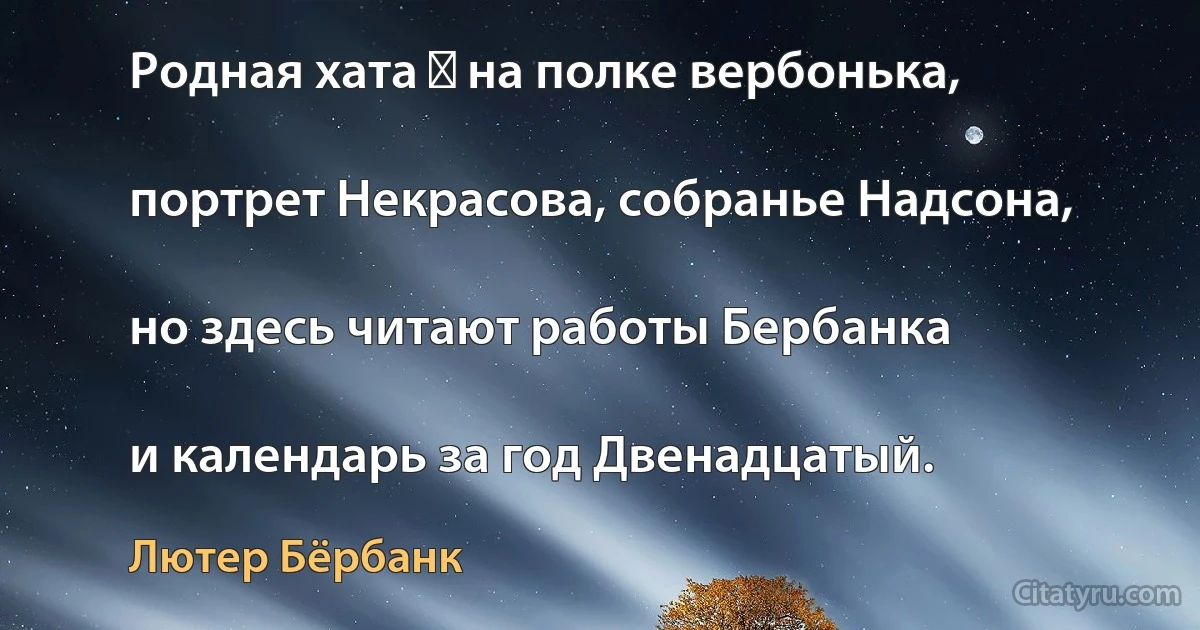 Родная хата ― на полке вербонька,

портрет Некрасова, собранье Надсона,

но здесь читают работы Бербанка

и календарь за год Двенадцатый. (Лютер Бёрбанк)