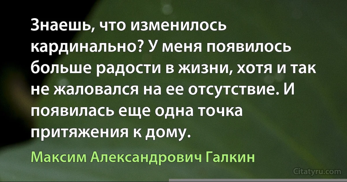 Знаешь, что изменилось кардинально? У меня появилось больше радости в жизни, хотя и так не жаловался на ее отсутствие. И появилась еще одна точка притяжения к дому. (Максим Александрович Галкин)