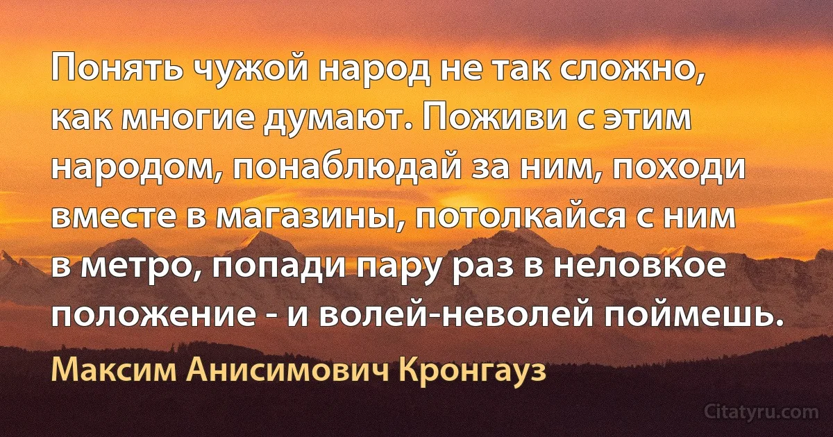 Понять чужой народ не так сложно, как многие думают. Поживи с этим народом, понаблюдай за ним, походи вместе в магазины, потолкайся с ним в метро, попади пару раз в неловкое положение - и волей-неволей поймешь. (Максим Анисимович Кронгауз)