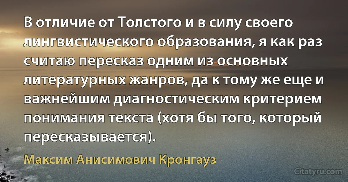 В отличие от Толстого и в силу своего лингвистического образования, я как раз считаю пересказ одним из основных литературных жанров, да к тому же еще и важнейшим диагностическим критерием понимания текста (хотя бы того, который пересказывается). (Максим Анисимович Кронгауз)