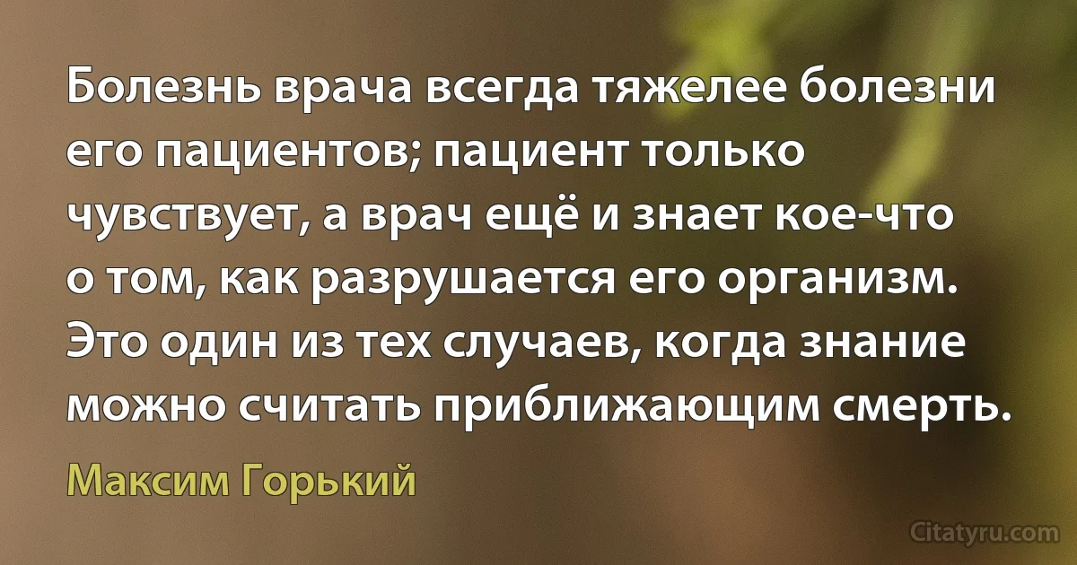 Болезнь врача всегда тяжелее болезни его пациентов; пациент только чувствует, а врач ещё и знает кое-что о том, как разрушается его организм. Это один из тех случаев, когда знание можно считать приближающим смерть. (Максим Горький)