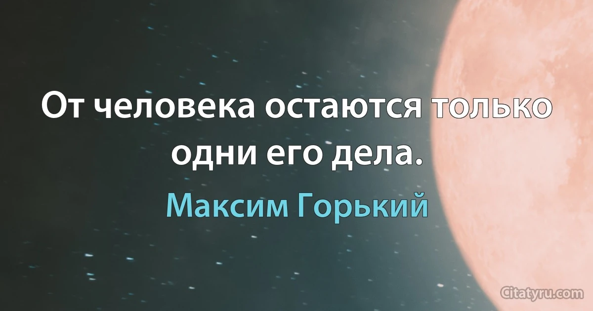 От человека остаются только одни его дела. (Максим Горький)