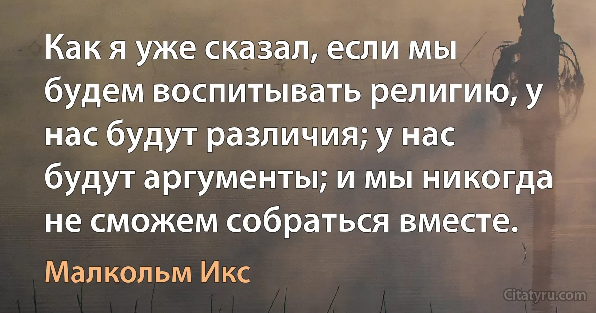 Как я уже сказал, если мы будем воспитывать религию, у нас будут различия; у нас будут аргументы; и мы никогда не сможем собраться вместе. (Малкольм Икс)