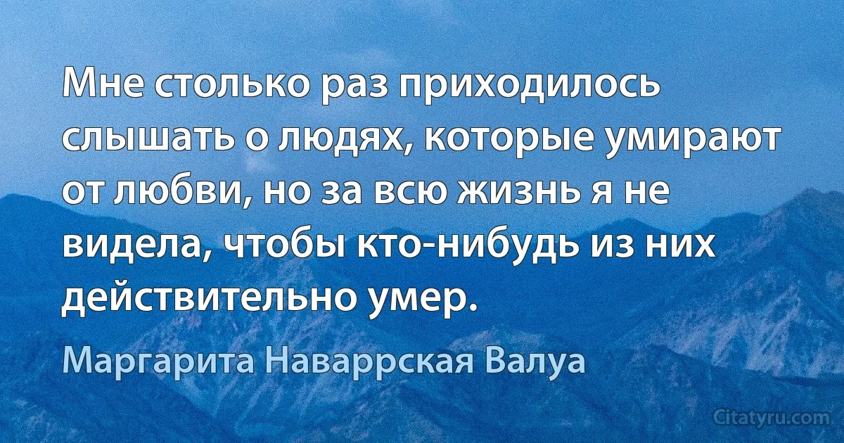 Мне столько раз приходилось слышать о людях, которые умирают от любви, но за всю жизнь я не видела, чтобы кто-нибудь из них действительно умер. (Маргарита Наваррская Валуа)