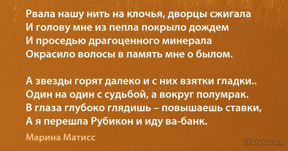 Рвала нашу нить на клочья, дворцы сжигала
И голову мне из пепла покрыло дождем
И проседью драгоценного минерала
Окрасило волосы в память мне о былом.

А звезды горят далеко и с них взятки гладки..
Один на один с судьбой, а вокруг полумрак.
В глаза глубоко глядишь – повышаешь ставки,
А я перешла Рубикон и иду ва-банк. (Марина Матисс)