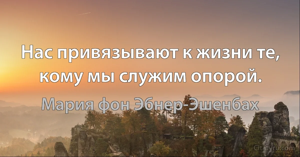 Нас привязывают к жизни те, кому мы служим опорой. (Мария фон Эбнер-Эшенбах)