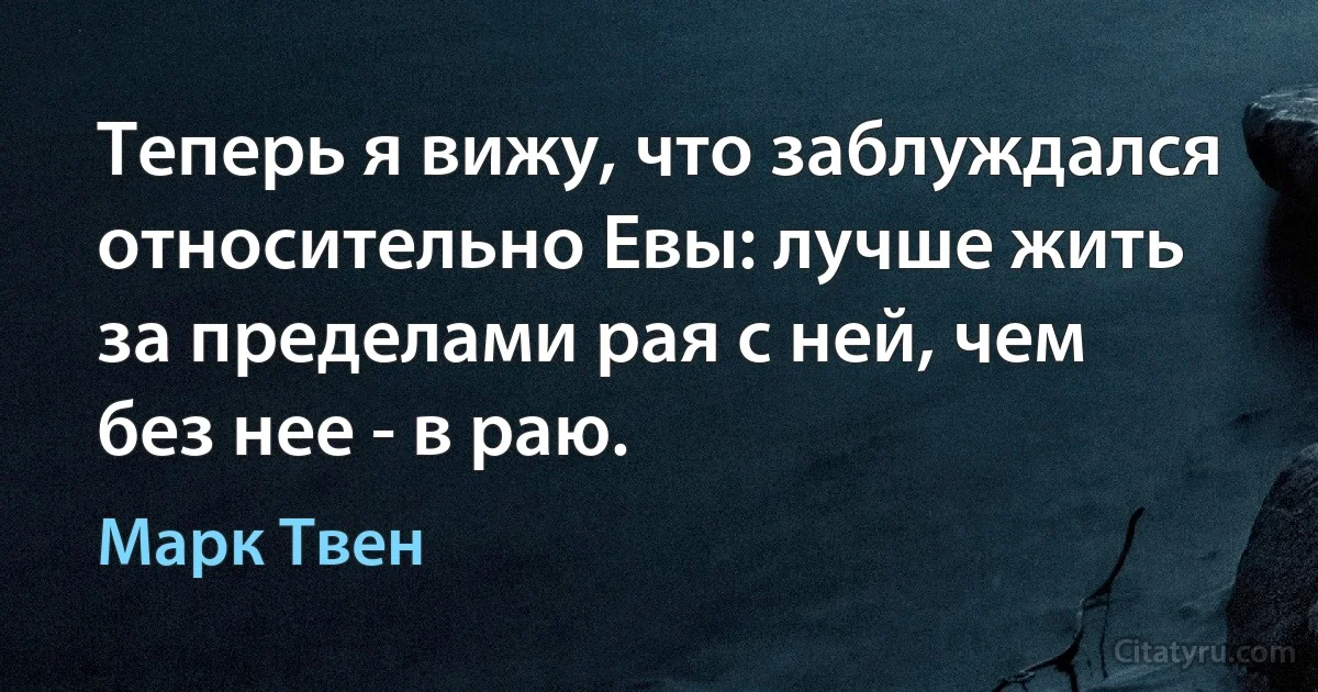 Теперь я вижу, что заблуждался относительно Евы: лучше жить за пределами рая с ней, чем без нее - в раю. (Марк Твен)