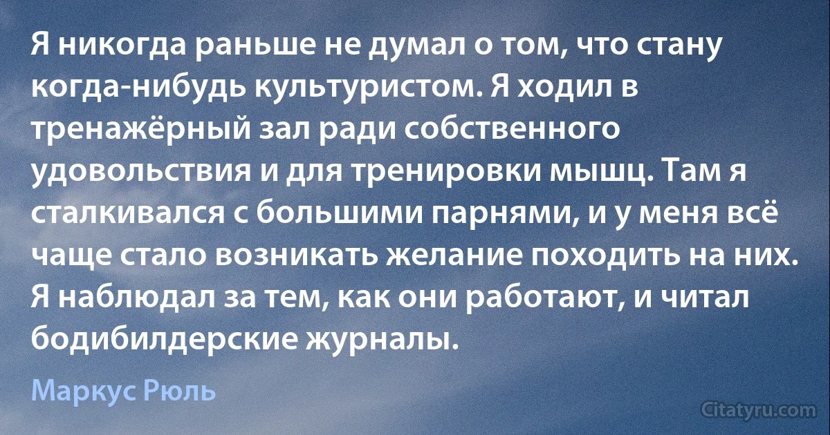 Я никогда раньше не думал о том, что стану когда-нибудь культуристом. Я ходил в тренажёрный зал ради собственного удовольствия и для тренировки мышц. Там я сталкивался с большими парнями, и у меня всё чаще стало возникать желание походить на них. Я наблюдал за тем, как они работают, и читал бодибилдерские журналы. (Маркус Рюль)