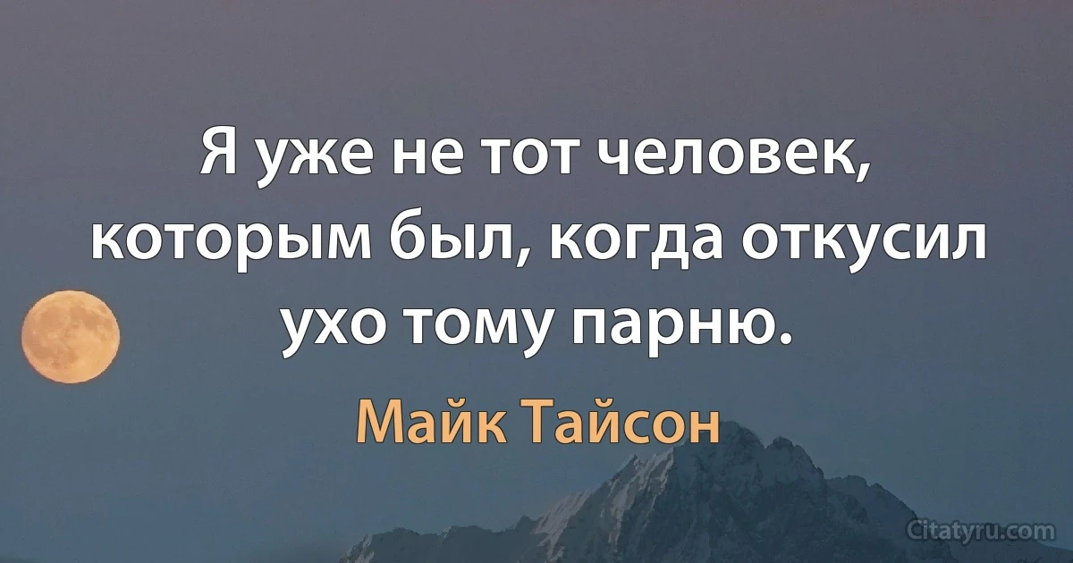 Я уже не тот человек, которым был, когда откусил ухо тому парню. (Майк Тайсон)