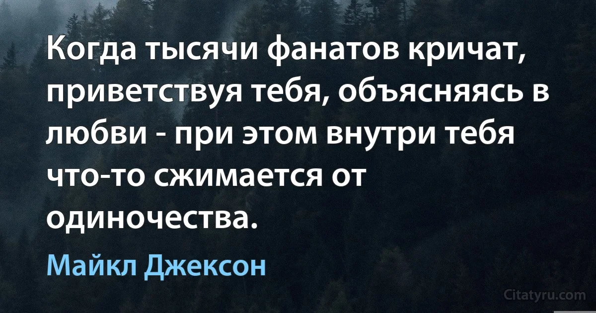 Когда тысячи фанатов кричат, приветствуя тебя, объясняясь в любви - при этом внутри тебя что-то сжимается от одиночества. (Майкл Джексон)