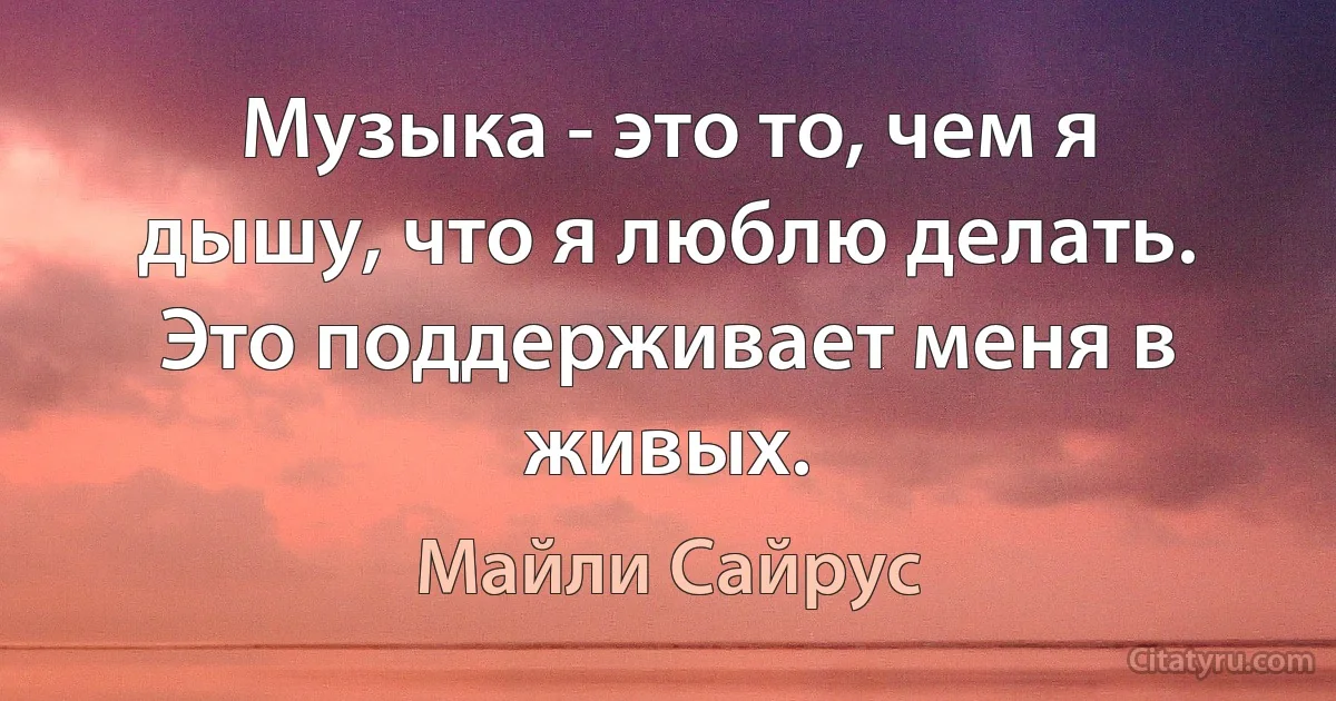 Музыка - это то, чем я дышу, что я люблю делать. Это поддерживает меня в живых. (Майли Сайрус)