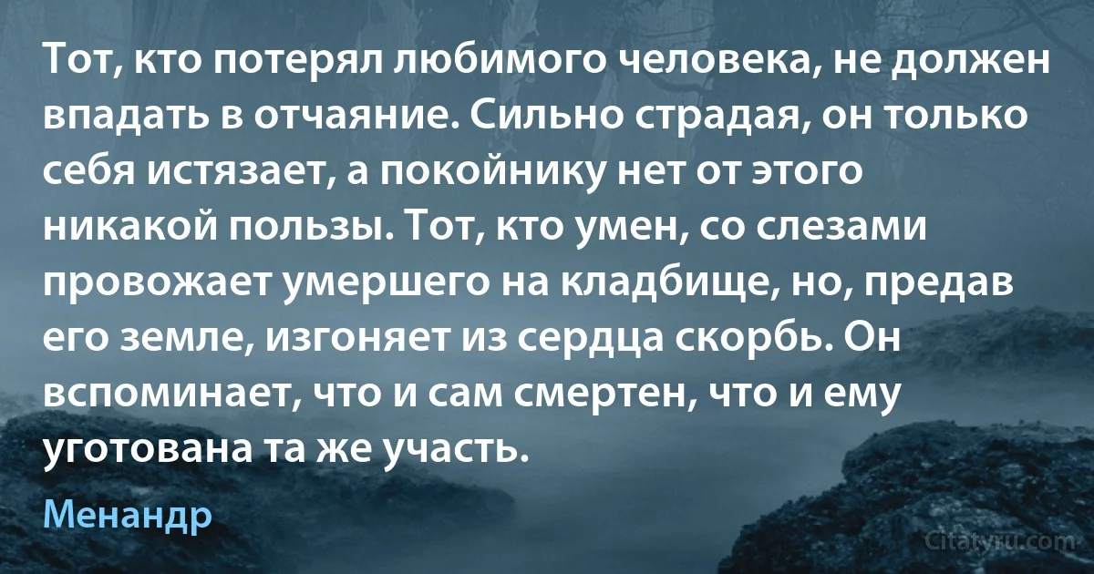 Тот, кто потерял любимого человека, не должен впадать в отчаяние. Сильно страдая, он только себя истязает, а покойнику нет от этого никакой пользы. Тот, кто умен, со слезами провожает умершего на кладбище, но, предав его земле, изгоняет из сердца скорбь. Он вспоминает, что и сам смертен, что и ему уготована та же участь. (Менандр)