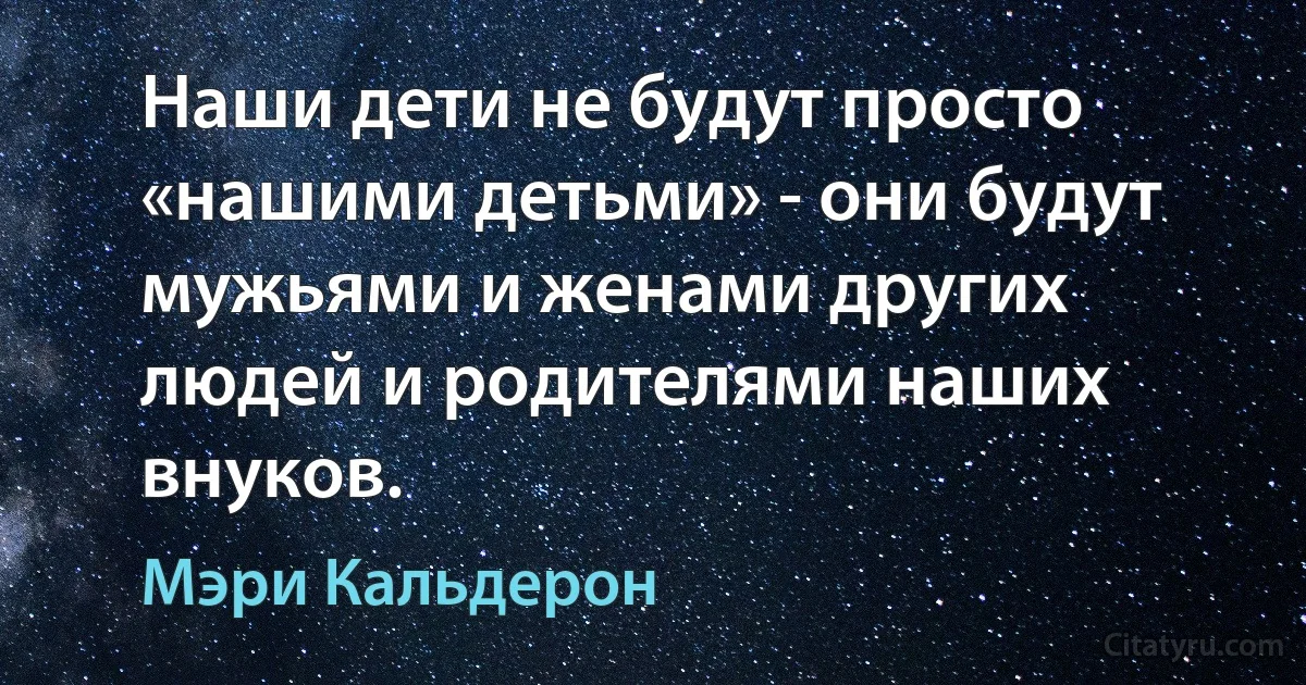 Наши дети не будут просто «нашими детьми» - они будут мужьями и женами других людей и родителями наших внуков. (Мэри Кальдерон)