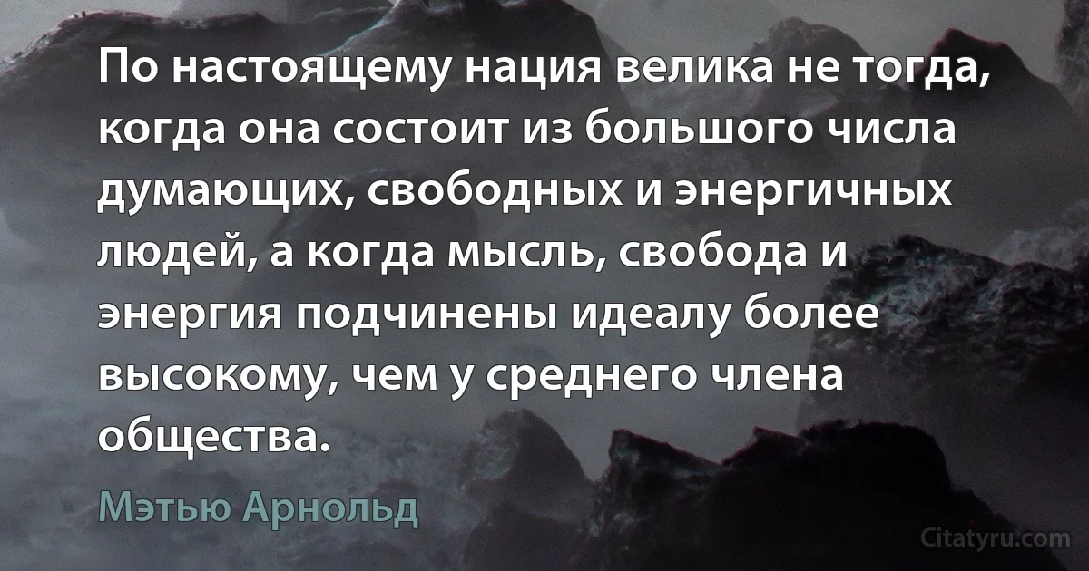 По настоящему нация велика не тогда, когда она состоит из большого числа думающих, свободных и энергичных людей, а когда мысль, свобода и энергия подчинены идеалу более высокому, чем у среднего члена общества. (Мэтью Арнольд)