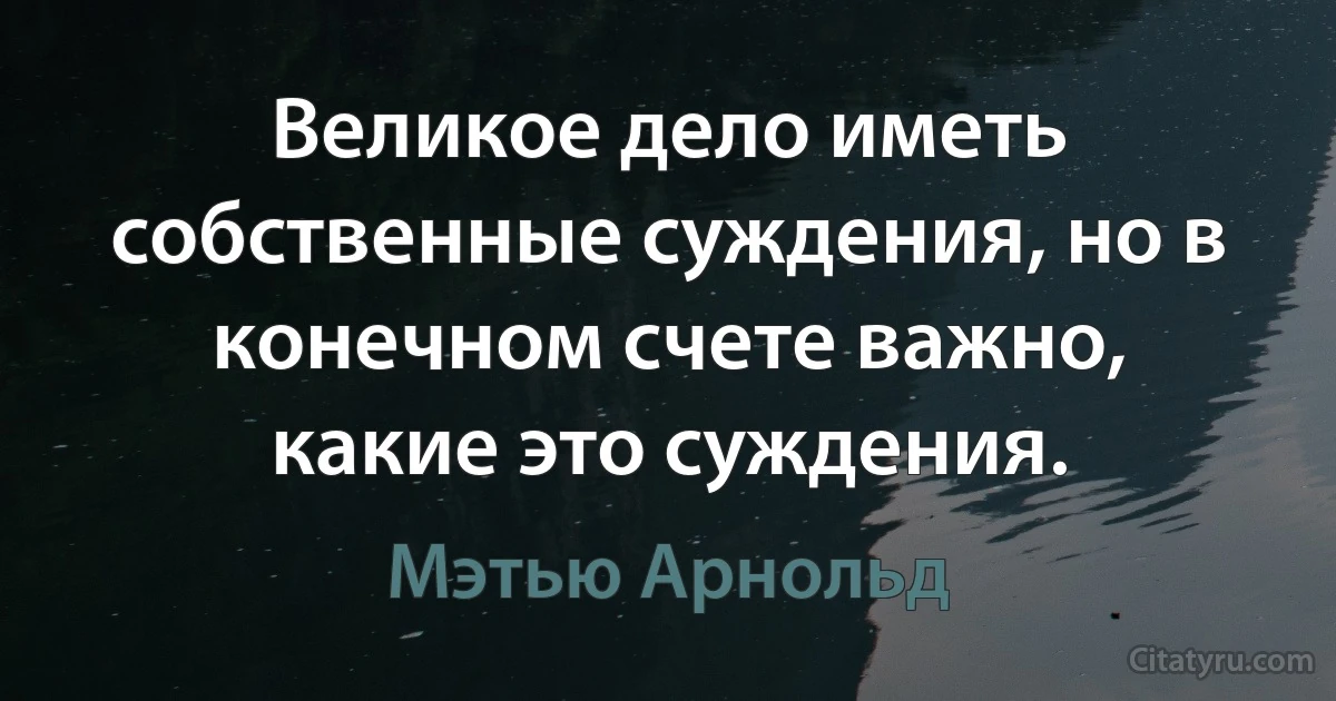 Великое дело иметь собственные суждения, но в конечном счете важно, какие это суждения. (Мэтью Арнольд)