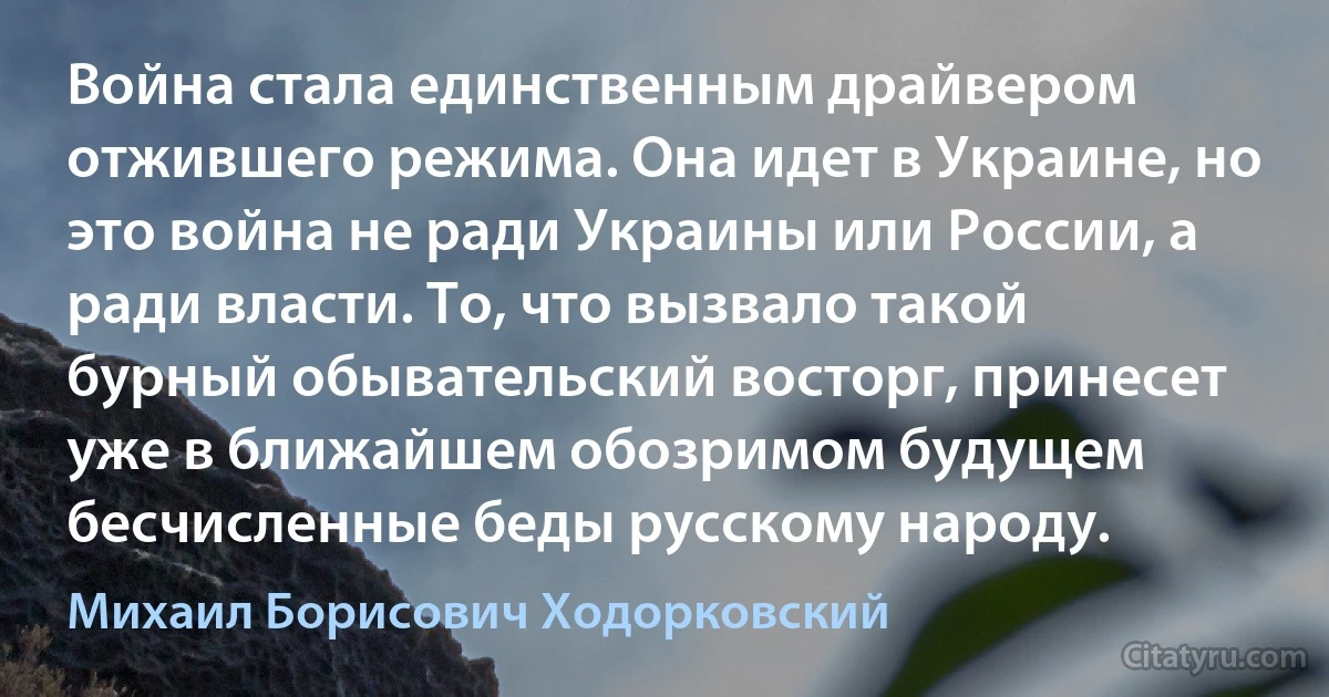 Война стала единственным драйвером отжившего режима. Она идет в Украине, но это война не ради Украины или России, а ради власти. То, что вызвало такой бурный обывательский восторг, принесет уже в ближайшем обозримом будущем бесчисленные беды русскому народу. (Михаил Борисович Ходорковский)